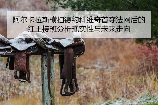 阿尔卡拉斯横扫德约科维奇首夺法网后的红土接班分析现实性与未来走向