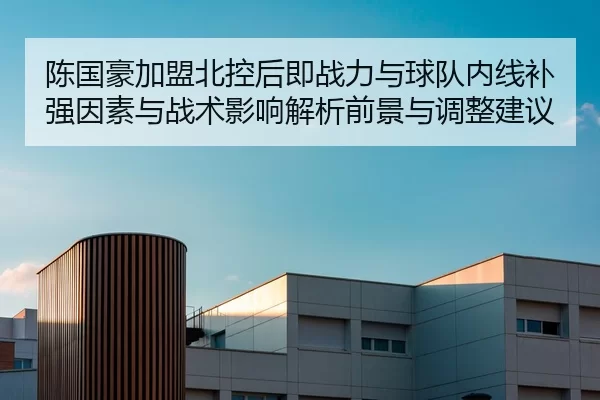 陈国豪加盟北控后即战力与球队内线补强因素与战术影响解析前景与调整建议