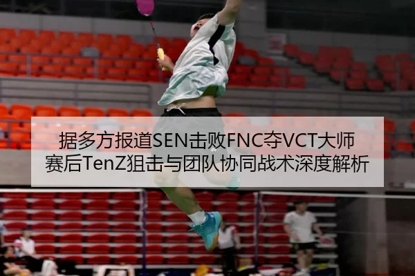 据多方报道SEN击败FNC夺VCT大师赛后TenZ狙击与团队协同战术深度解析