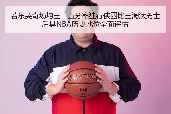 若东契奇场均三十五分率独行侠四比三淘汰勇士 后其NBA历史地位全面评估