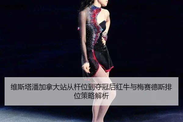 维斯塔潘加拿大站从杆位到夺冠后红牛与梅赛德斯排位策略解析
