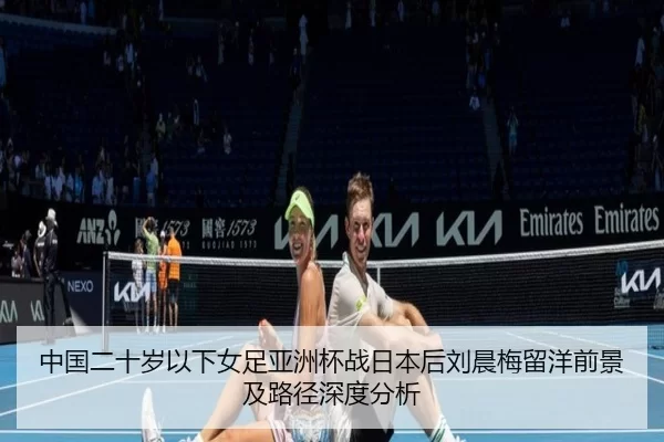 中国二十岁以下女足亚洲杯战日本后刘晨梅留洋前景及路径深度分析