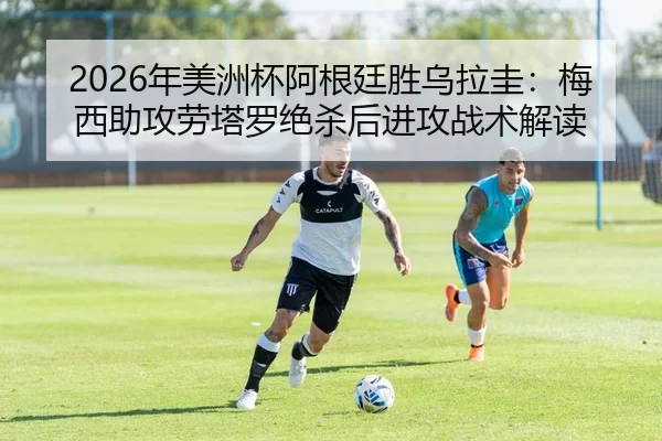 2026年美洲杯阿根廷胜乌拉圭：梅西助攻劳塔罗绝杀后进攻战术解读